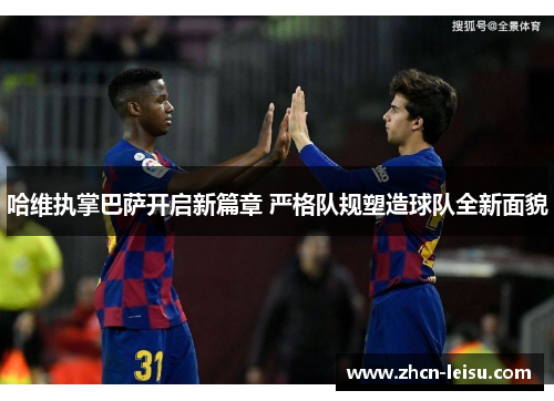 哈维执掌巴萨开启新篇章 严格队规塑造球队全新面貌