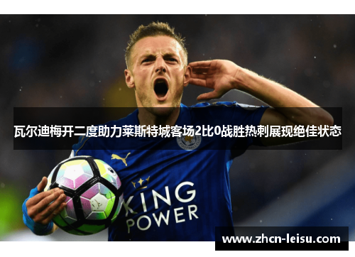 瓦尔迪梅开二度助力莱斯特城客场2比0战胜热刺展现绝佳状态