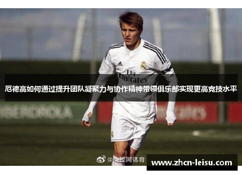 厄德高如何通过提升团队凝聚力与协作精神带领俱乐部实现更高竞技水平