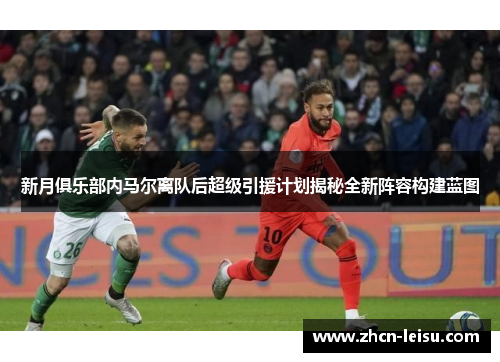 新月俱乐部内马尔离队后超级引援计划揭秘全新阵容构建蓝图